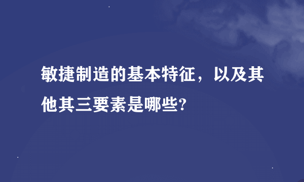 敏捷制造的基本特征，以及其他其三要素是哪些?