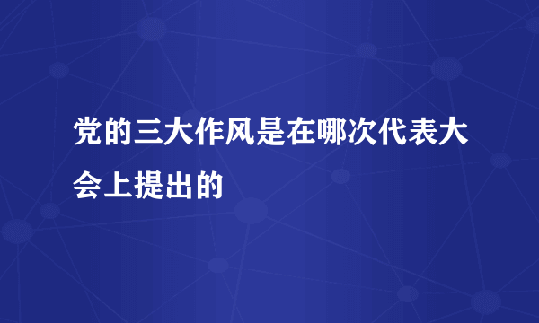 党的三大作风是在哪次代表大会上提出的