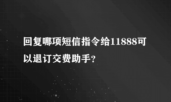 回复哪项短信指令给11888可以退订交费助手？