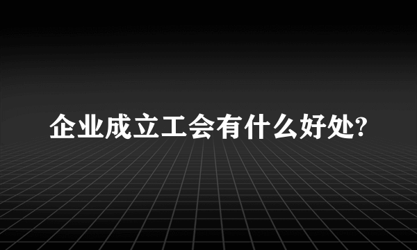 企业成立工会有什么好处?