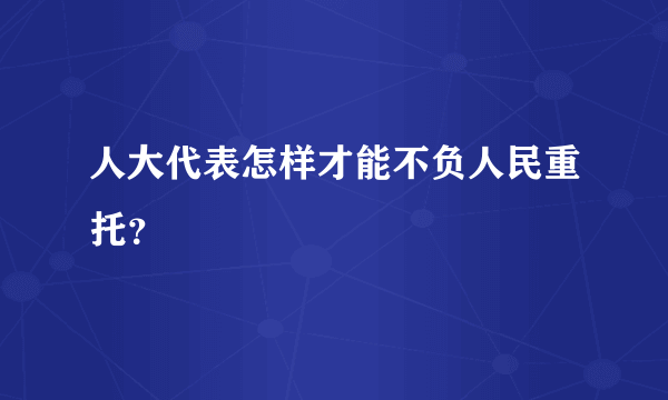 人大代表怎样才能不负人民重托？