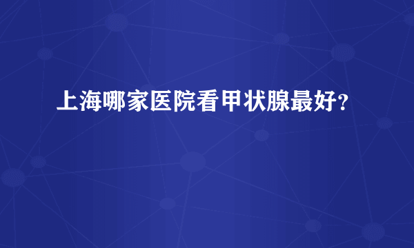 上海哪家医院看甲状腺最好？