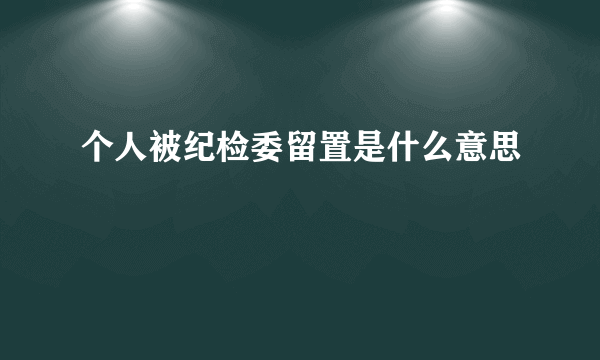 个人被纪检委留置是什么意思