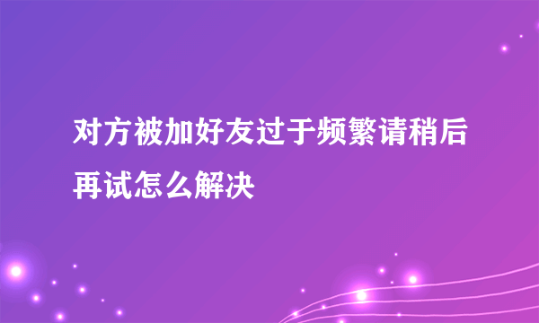 对方被加好友过于频繁请稍后再试怎么解决