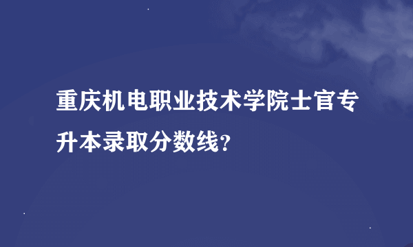 重庆机电职业技术学院士官专升本录取分数线？