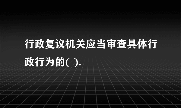 行政复议机关应当审查具体行政行为的( ).