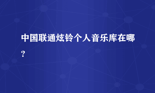 中国联通炫铃个人音乐库在哪？