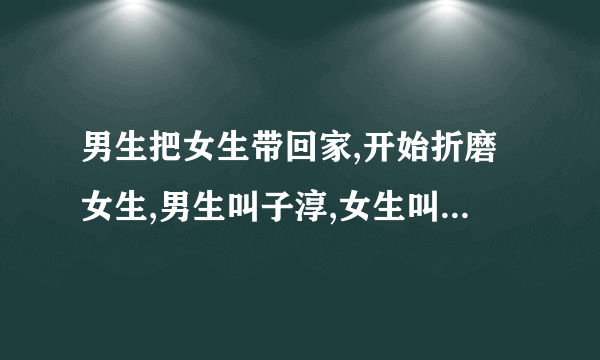 男生把女生带回家,开始折磨女生,男生叫子淳,女生叫依晨,男女互相喜欢,拜托了