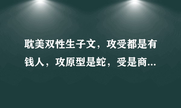 耽美双性生子文，攻受都是有钱人，攻原型是蛇，受是商人，攻本来不喜欢受，后来喜欢上了，受本来要嫁给攻