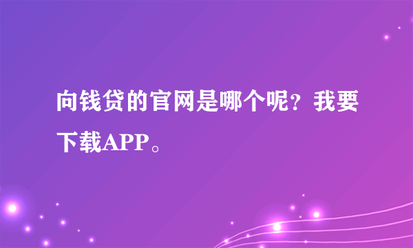 向钱贷的官网是哪个呢？我要下载APP。