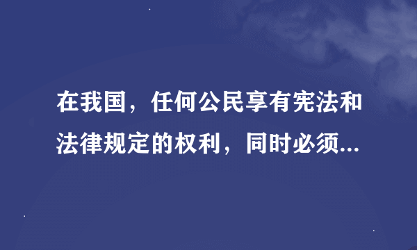 在我国，任何公民享有宪法和法律规定的权利，同时必须履行宪法和法律规定的义务。这是