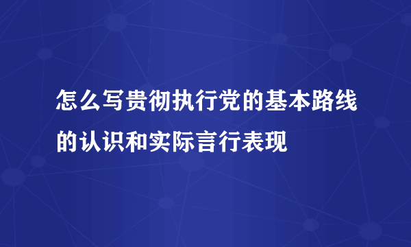 怎么写贵彻执行党的基本路线的认识和实际言行表现