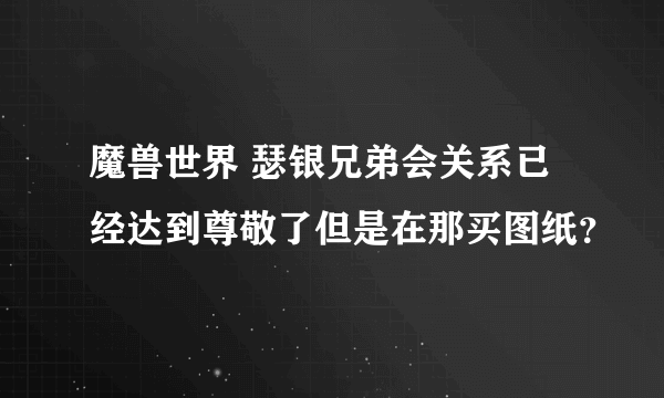 魔兽世界 瑟银兄弟会关系已经达到尊敬了但是在那买图纸？