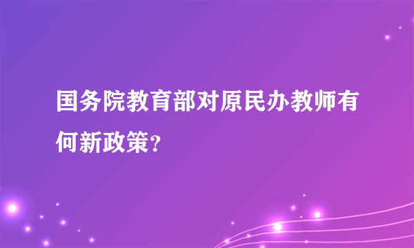 国务院教育部对原民办教师有何新政策？