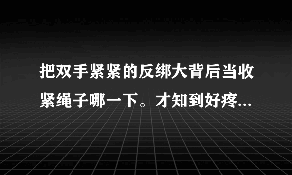 把双手紧紧的反绑大背后当收紧绳子哪一下。才知到好疼好痛。但又却得