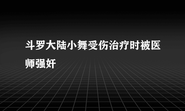 斗罗大陆小舞受伤治疗时被医师强奸