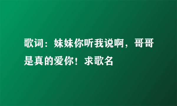 歌词：妹妹你听我说啊，哥哥是真的爱你！求歌名