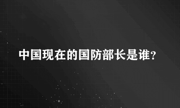 中国现在的国防部长是谁？