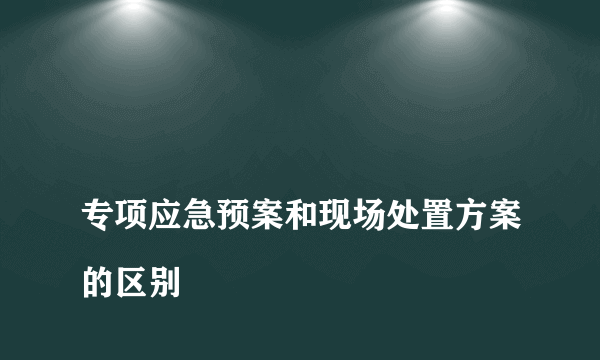 
专项应急预案和现场处置方案的区别
