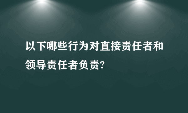 以下哪些行为对直接责任者和领导责任者负责?