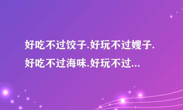 好吃不过饺子.好玩不过嫂子.好吃不过海味.好玩不过表妹.谁说的？？？