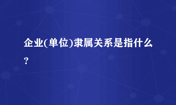 企业(单位)隶属关系是指什么？