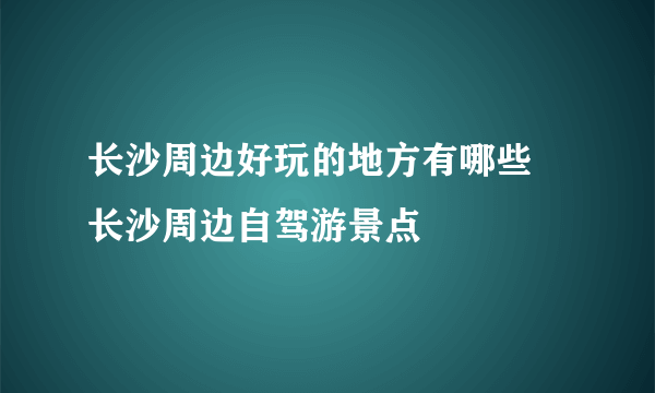 长沙周边好玩的地方有哪些 长沙周边自驾游景点