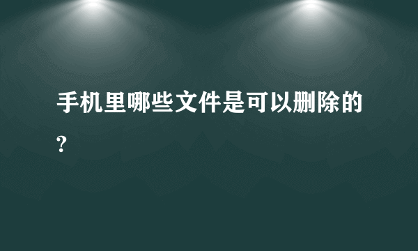 手机里哪些文件是可以删除的?