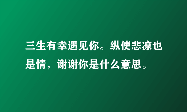 三生有幸遇见你。纵使悲凉也是情，谢谢你是什么意思。