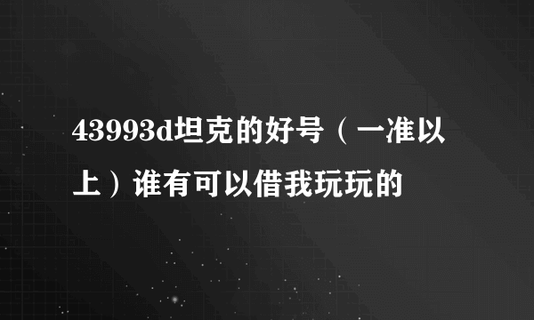 43993d坦克的好号（一准以上）谁有可以借我玩玩的