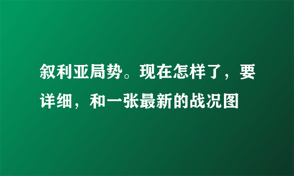 叙利亚局势。现在怎样了，要详细，和一张最新的战况图