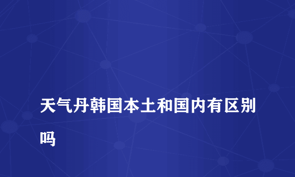 
天气丹韩国本土和国内有区别吗
