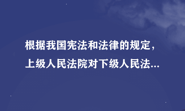 根据我国宪法和法律的规定，上级人民法院对下级人民法院的审判工作实行（   ）