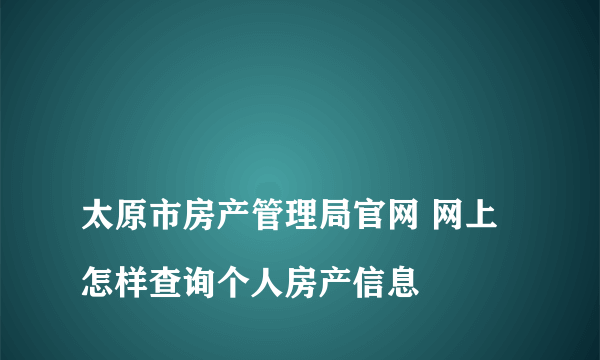 
太原市房产管理局官网 网上怎样查询个人房产信息
