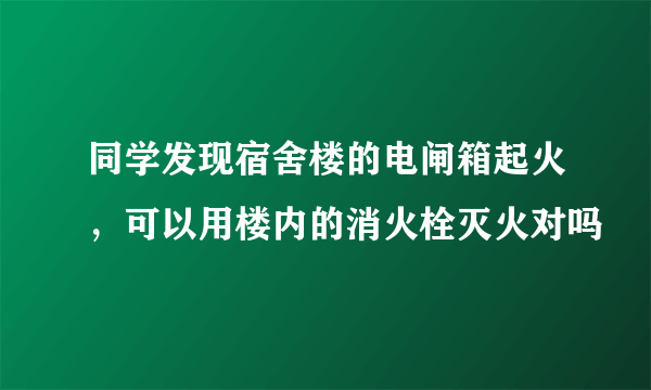 同学发现宿舍楼的电闸箱起火，可以用楼内的消火栓灭火对吗