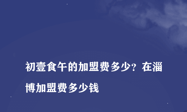 
初壹食午的加盟费多少？在淄博加盟费多少钱
