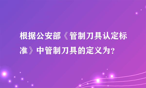 根据公安部《管制刀具认定标准》中管制刀具的定义为？