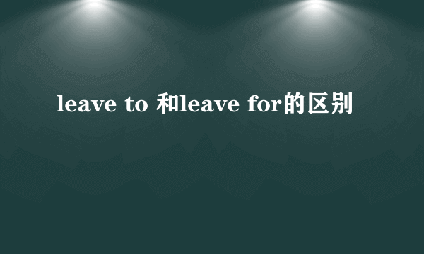 leave to 和leave for的区别