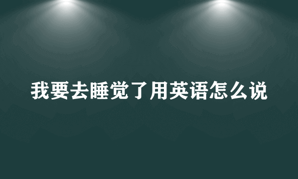 我要去睡觉了用英语怎么说