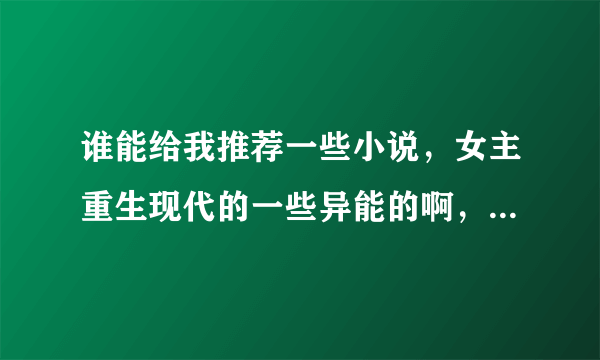 谁能给我推荐一些小说，女主重生现代的一些异能的啊，什么空间的啊，都行，还有就是反穿的，也是女主，然