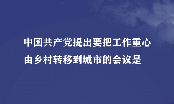 中国共产党提出要把工作重心由乡村转移到城市的会议是