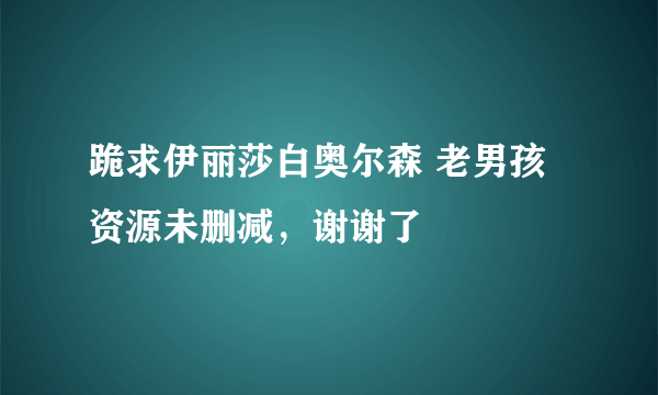 跪求伊丽莎白奥尔森 老男孩资源未删减，谢谢了