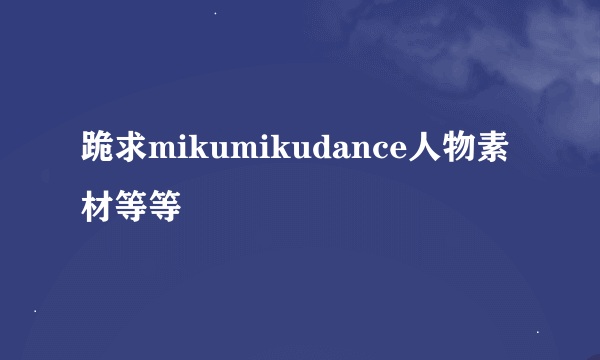 跪求mikumikudance人物素材等等