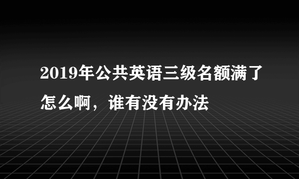 2019年公共英语三级名额满了怎么啊，谁有没有办法