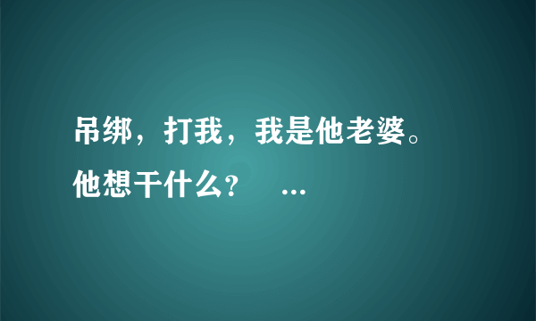 吊绑，打我，我是他老婆。    他想干什么？   回答的字数多一点！！