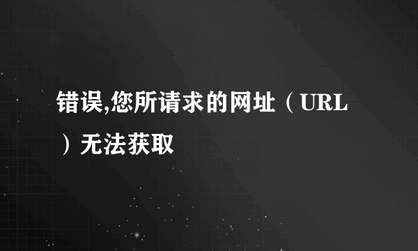 错误,您所请求的网址（URL）无法获取