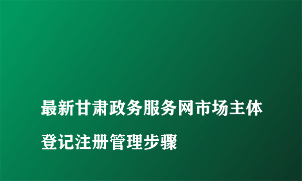 
最新甘肃政务服务网市场主体登记注册管理步骤
