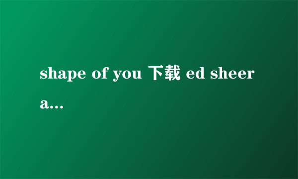 shape of you 下载 ed sheeran 唱的最好是百度云谢谢