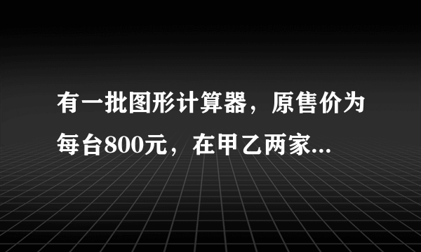 有一批图形计算器，原售价为每台800元，在甲乙两家公司销售，甲公司用如下方法促销：买一台单价为78