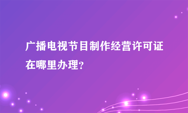 广播电视节目制作经营许可证在哪里办理？